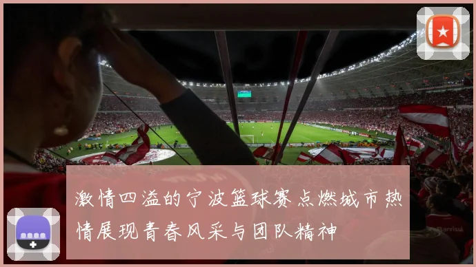 激情四溢的宁波篮球赛点燃城市热情展现青春风采与团队精神