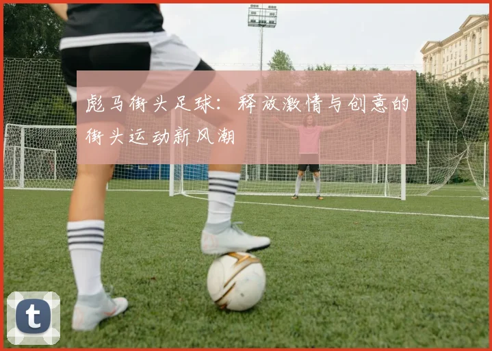 彪马街头足球：释放激情与创意的街头运动新风潮
