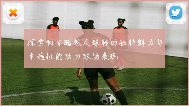 探索耐克暗煞足球鞋的独特魅力与卓越性能助力球场表现